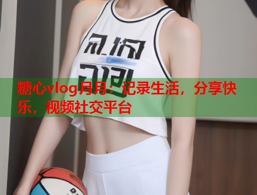 糖心vlog月月：记录生活，分享快乐，视频社交平台