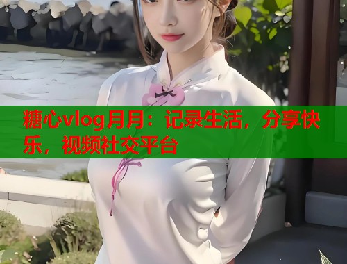糖心vlog月月：记录生活，分享快乐，视频社交平台