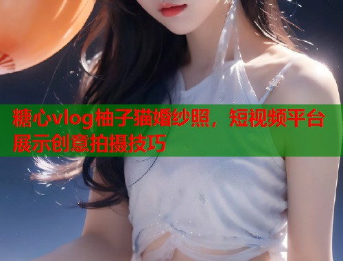 糖心vlog柚子猫婚纱照，短视频平台展示创意拍摄技巧