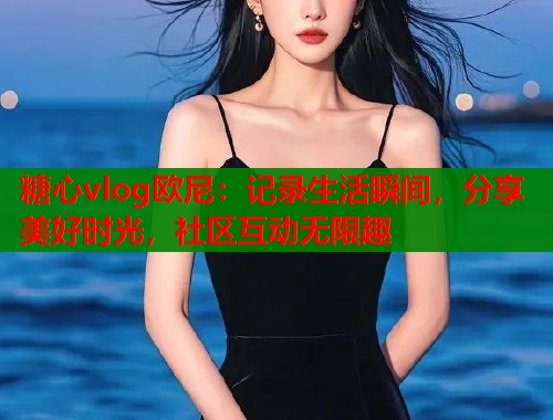 糖心vlog欧尼：记录生活瞬间，分享美好时光，社区互动无限趣