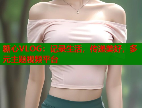 糖心VLOG：记录生活，传递美好，多元主题视频平台