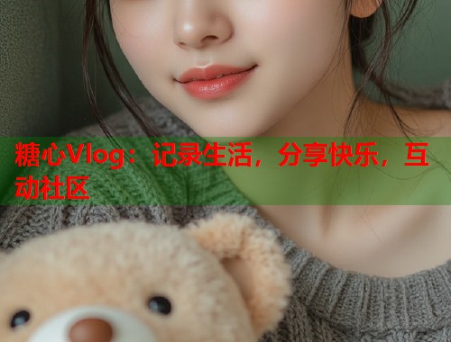 糖心Vlog：记录生活，分享快乐，互动社区