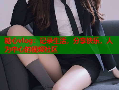 糖心vlog：记录生活，分享快乐，人为中心的视频社区