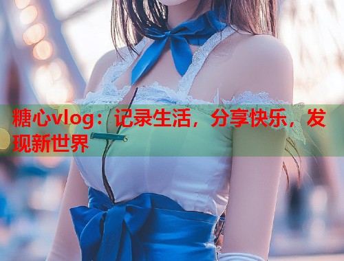 糖心vlog：记录生活，分享快乐，发现新世界