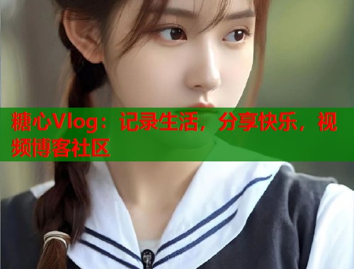 糖心Vlog：记录生活，分享快乐，视频博客社区