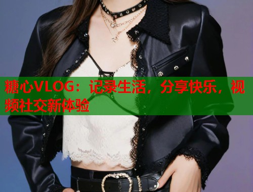糖心VLOG：记录生活，分享快乐，视频社交新体验