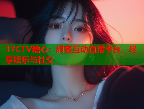 17CTV糖心：甜蜜互动直播平台，尽享娱乐与社交