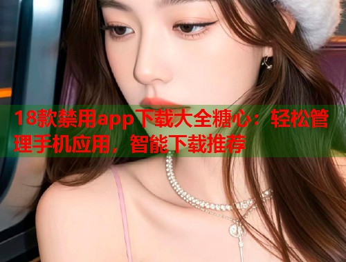 18款禁用app下载大全糖心：轻松管理手机应用，智能下载推荐