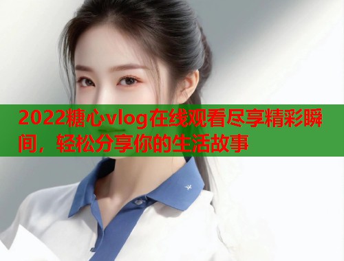 2022糖心vlog在线观看尽享精彩瞬间，轻松分享你的生活故事
