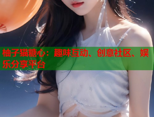 柚子猫糖心：趣味互动、创意社区、娱乐分享平台