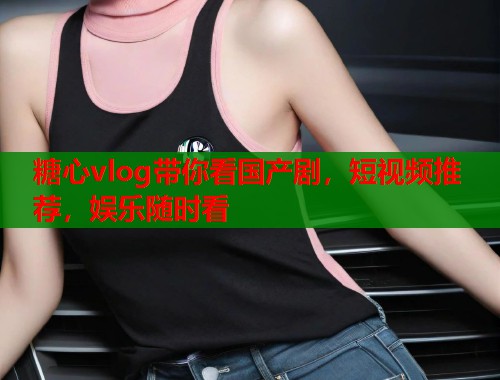 糖心vlog带你看国产剧，短视频推荐，娱乐随时看