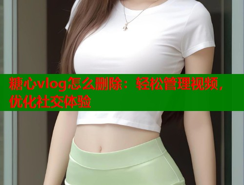 糖心vlog怎么删除：轻松管理视频，优化社交体验