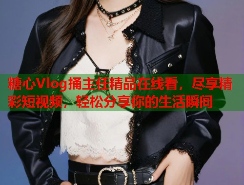 糖心Vlog捅主任精品在线看，尽享精彩短视频，轻松分享你的生活瞬间
