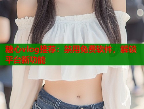 糖心vlog推荐：禁用免费软件，解锁平台新功能