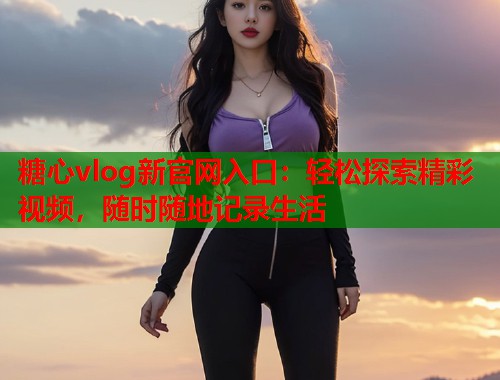 糖心vlog新官网入口：轻松探索精彩视频，随时随地记录生活