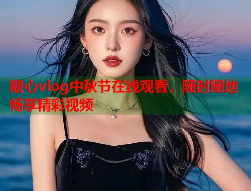 糖心vlog中秋节在线观看，随时随地畅享精彩视频