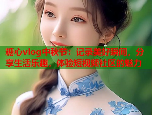 糖心vlog中秋节：记录美好瞬间，分享生活乐趣，体验短视频社区的魅力