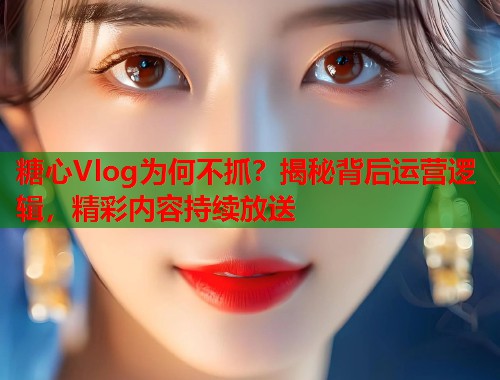 糖心Vlog为何不抓？揭秘背后运营逻辑，精彩内容持续放送