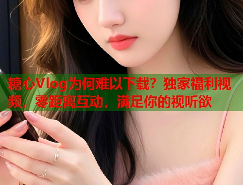 糖心Vlog为何难以下载？独家福利视频，零距离互动，满足你的视听欲