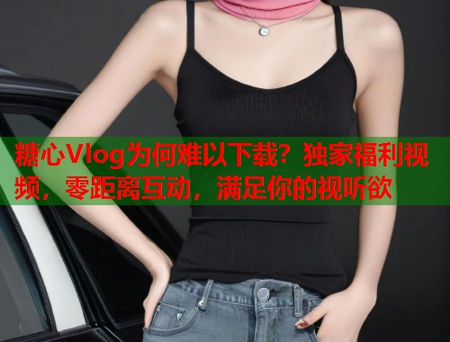 糖心Vlog为何难以下载？独家福利视频，零距离互动，满足你的视听欲