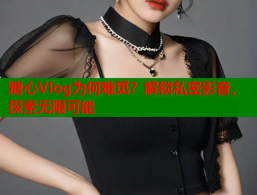 糖心Vlog为何难觅？解锁私密影音，探索无限可能