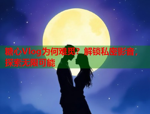 糖心Vlog为何难觅？解锁私密影音，探索无限可能