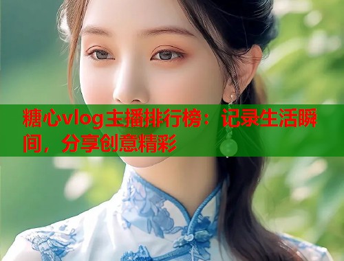 糖心vlog主播排行榜：记录生活瞬间，分享创意精彩