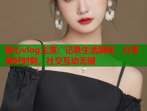 糖心vlog主演：记录生活瞬间，分享美好时刻，社交互动无限