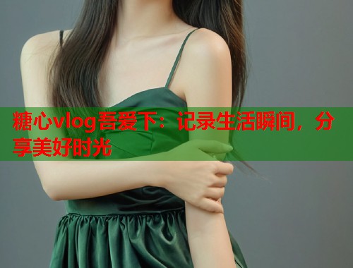 糖心vlog吾爱下：记录生活瞬间，分享美好时光
