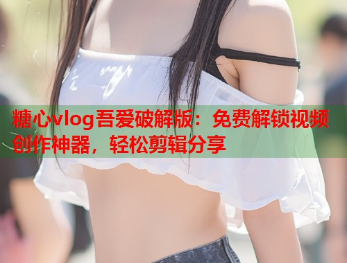 糖心vlog吾爱破解版：免费解锁视频创作神器，轻松剪辑分享