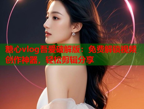 糖心vlog吾爱破解版：免费解锁视频创作神器，轻松剪辑分享