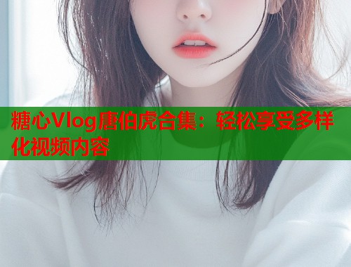 糖心Vlog唐伯虎合集：轻松享受多样化视频内容