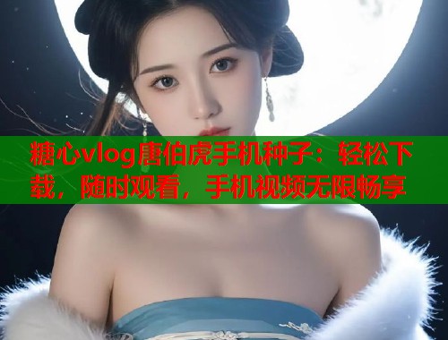 糖心vlog唐伯虎手机种子：轻松下载，随时观看，手机视频无限畅享