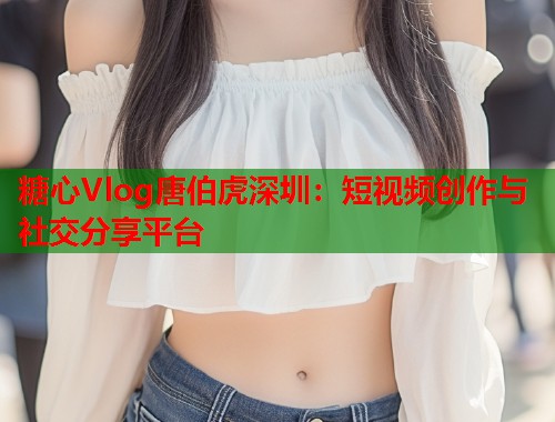 糖心Vlog唐伯虎深圳：短视频创作与社交分享平台