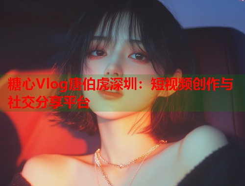糖心Vlog唐伯虎深圳：短视频创作与社交分享平台