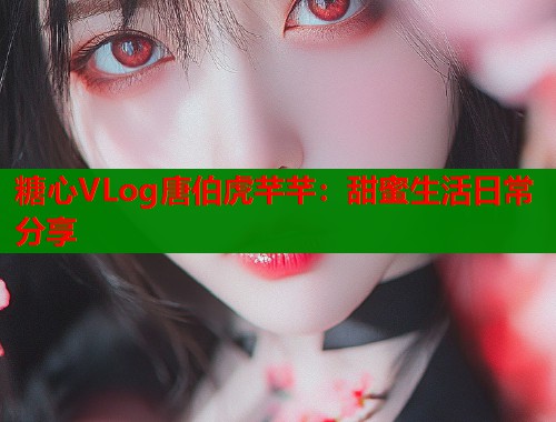 糖心VLog唐伯虎芊芊：甜蜜生活日常分享