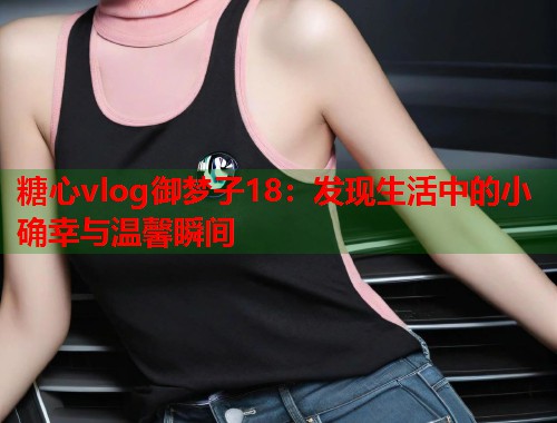 糖心vlog御梦子18：发现生活中的小确幸与温馨瞬间