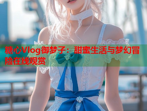 糖心Vlog御梦子：甜蜜生活与梦幻冒险在线观赏