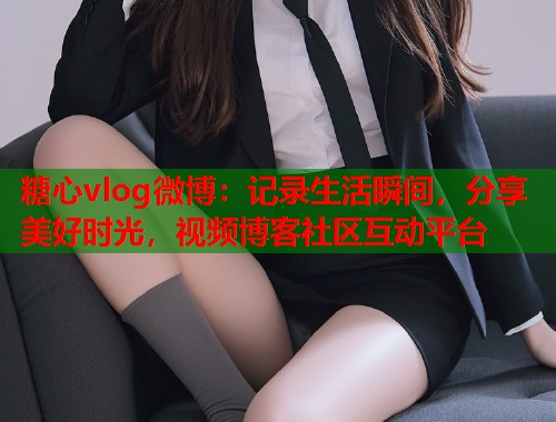 糖心vlog微博：记录生活瞬间，分享美好时光，视频博客社区互动平台
