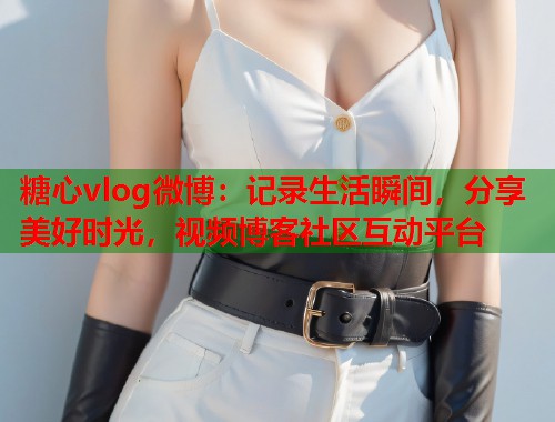 糖心vlog微博：记录生活瞬间，分享美好时光，视频博客社区互动平台