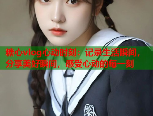 糖心vlog心动时刻：记录生活瞬间，分享美好瞬间，感受心动的每一刻