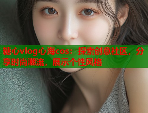 糖心vlog心海cos：探索创意社区，分享时尚潮流，展示个性风格
