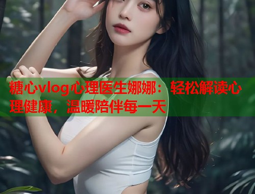 糖心vlog心理医生娜娜：轻松解读心理健康，温暖陪伴每一天