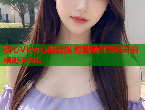 糖心Vlog心跳挑战 甜蜜瞬间等你开启 精彩不NG