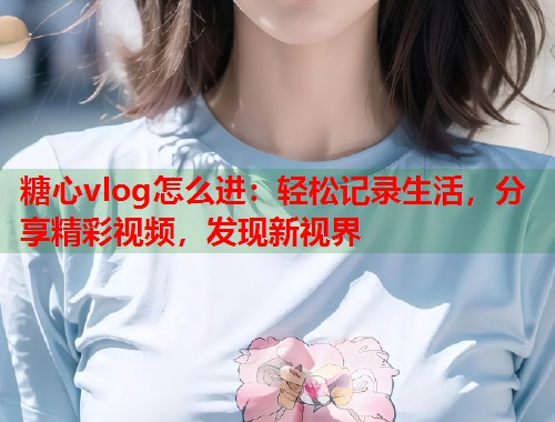 糖心vlog怎么进：轻松记录生活，分享精彩视频，发现新视界