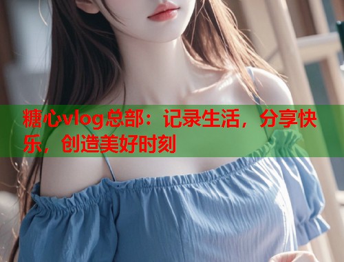 糖心vlog总部：记录生活，分享快乐，创造美好时刻