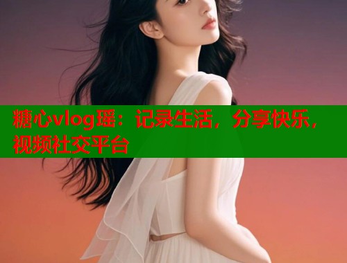 糖心vlog瑶：记录生活，分享快乐，视频社交平台