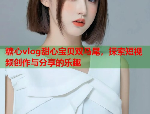 糖心vlog甜心宝贝双马尾，探索短视频创作与分享的乐趣