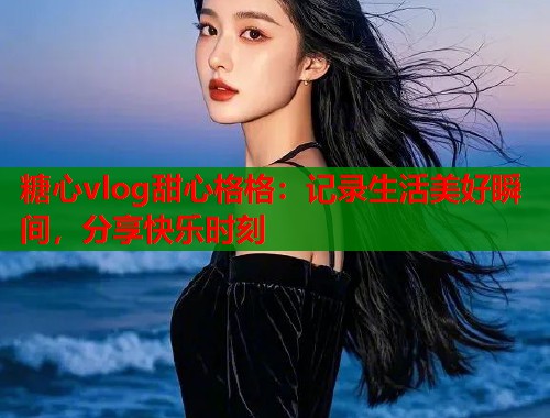 糖心vlog甜心格格：记录生活美好瞬间，分享快乐时刻