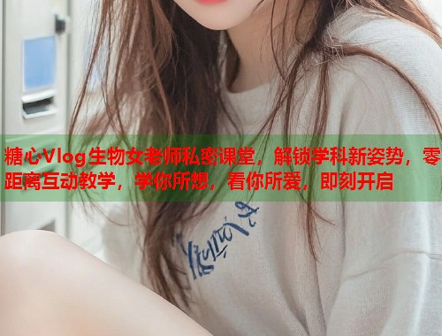 糖心Vlog生物女老师私密课堂，解锁学科新姿势，零距离互动教学，学你所想，看你所爱，即刻开启